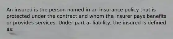 An insured is the person named in an insurance policy that is protected under the contract and whom the insurer pays benefits or provides services. Under part a- liability, the insured is defined as: