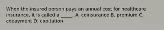 When the insured person pays an annual cost for healthcare insurance, it is called a _____. A. coinsurance B. premium C. copayment D. capitation