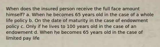 When does the insured person receive the full face amount himself? a. When he becomes 65 years old in the case of a whole life policy b. On the date of maturity in the case of endowment policy c. Only if he lives to 100 years old in the case of an endowment d. When he becomes 65 years old in the case of limited pay life