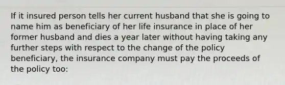 If it insured person tells her current husband that she is going to name him as beneficiary of her life insurance in place of her former husband and dies a year later without having taking any further steps with respect to the change of the policy beneficiary, the insurance company must pay the proceeds of the policy too: