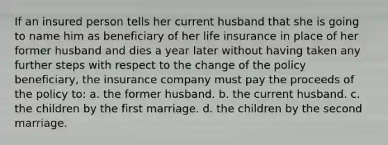 If an insured person tells her current husband that she is going to name him as beneficiary of her life insurance in place of her former husband and dies a year later without having taken any further steps with respect to the change of the policy beneficiary, the insurance company must pay the proceeds of the policy to: a. the former husband. b. the current husband. c. the children by the first marriage. d. the children by the second marriage.