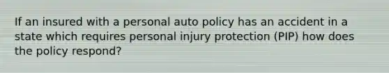 If an insured with a personal auto policy has an accident in a state which requires personal injury protection (PIP) how does the policy respond?