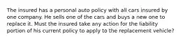 The insured has a personal auto policy with all cars insured by one company. He sells one of the cars and buys a new one to replace it. Must the insured take any action for the liability portion of his current policy to apply to the replacement vehicle?