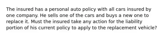 The insured has a personal auto policy with all cars insured by one company. He sells one of the cars and buys a new one to replace it. Must the insured take any action for the liability portion of his current policy to apply to the replacement vehicle?