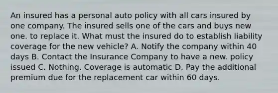 An insured has a personal auto policy with all cars insured by one company. The insured sells one of the cars and buys new one. to replace it. What must the insured do to establish liability coverage for the new vehicle? A. Notify the company within 40 days B. Contact the Insurance Company to have a new. policy issued C. Nothing. Coverage is automatic D. Pay the additional premium due for the replacement car within 60 days.