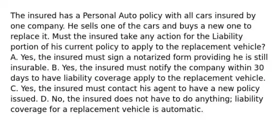 The insured has a Personal Auto policy with all cars insured by one company. He sells one of the cars and buys a new one to replace it. Must the insured take any action for the Liability portion of his current policy to apply to the replacement vehicle? A. Yes, the insured must sign a notarized form providing he is still insurable. B. Yes, the insured must notify the company within 30 days to have liability coverage apply to the replacement vehicle. C. Yes, the insured must contact his agent to have a new policy issued. D. No, the insured does not have to do anything; liability coverage for a replacement vehicle is automatic.