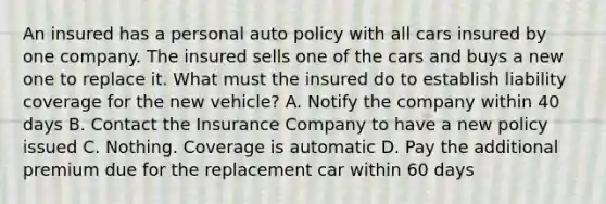 An insured has a personal auto policy with all cars insured by one company. The insured sells one of the cars and buys a new one to replace it. What must the insured do to establish liability coverage for the new vehicle? A. Notify the company within 40 days B. Contact the Insurance Company to have a new policy issued C. Nothing. Coverage is automatic D. Pay the additional premium due for the replacement car within 60 days