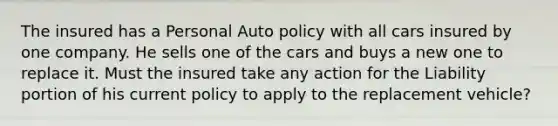 The insured has a Personal Auto policy with all cars insured by one company. He sells one of the cars and buys a new one to replace it. Must the insured take any action for the Liability portion of his current policy to apply to the replacement vehicle?