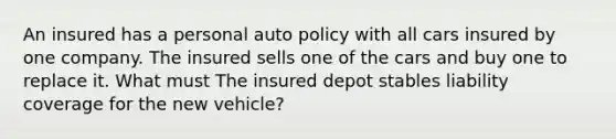 An insured has a personal auto policy with all cars insured by one company. The insured sells one of the cars and buy one to replace it. What must The insured depot stables liability coverage for the new vehicle?