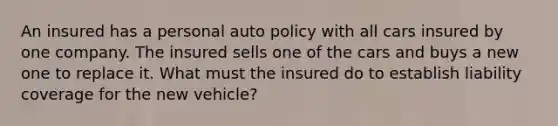 An insured has a personal auto policy with all cars insured by one company. The insured sells one of the cars and buys a new one to replace it. What must the insured do to establish liability coverage for the new vehicle?