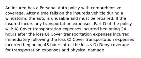 An insured has a Personal Auto policy with comprehensive coverage. After a tree falls on the insureds vehicle during a windstorm, the auto is unusable and must be repaired. If the insured incurs any transportation expenses, Part D of the policy will: A) Cover transportation expenses incurred beginning 24 hours after the loss B) Cover transportation expenses incurred immediately following the loss C) Cover transportation expenses incurred beginning 48 hours after the loss s D) Deny coverage for transportation expenses and physical damage