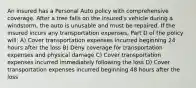 An insured has a Personal Auto policy with comprehensive coverage. After a tree falls on the insured's vehicle during a windstorm, the auto is unusable and must be repaired. If the insured incurs any transportation expenses, Part D of the policy will: A) Cover transportation expenses incurred beginning 24 hours after the loss B) Deny coverage for transportation expenses and physical damage C) Cover transportation expenses incurred immediately following the loss D) Cover transportation expenses incurred beginning 48 hours after the loss