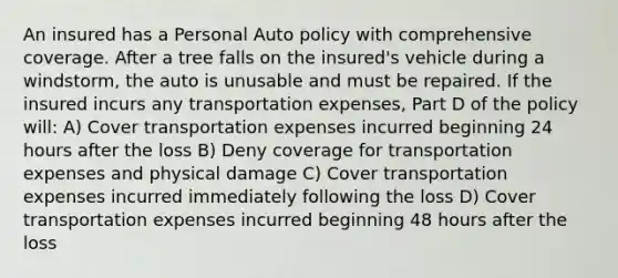 An insured has a Personal Auto policy with comprehensive coverage. After a tree falls on the insured's vehicle during a windstorm, the auto is unusable and must be repaired. If the insured incurs any transportation expenses, Part D of the policy will: A) Cover transportation expenses incurred beginning 24 hours after the loss B) Deny coverage for transportation expenses and physical damage C) Cover transportation expenses incurred immediately following the loss D) Cover transportation expenses incurred beginning 48 hours after the loss