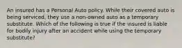 An insured has a Personal Auto policy. While their covered auto is being serviced, they use a non-owned auto as a temporary substitute. Which of the following is true if the insured is liable for bodily injury after an accident while using the temporary substitute?