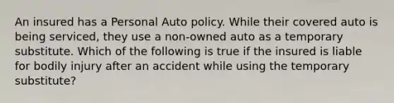 An insured has a Personal Auto policy. While their covered auto is being serviced, they use a non-owned auto as a temporary substitute. Which of the following is true if the insured is liable for bodily injury after an accident while using the temporary substitute?