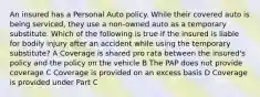 An insured has a Personal Auto policy. While their covered auto is being serviced, they use a non-owned auto as a temporary substitute. Which of the following is true if the insured is liable for bodily injury after an accident while using the temporary substitute? A Coverage is shared pro rata between the insured's policy and the policy on the vehicle B The PAP does not provide coverage C Coverage is provided on an excess basis D Coverage is provided under Part C