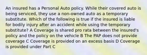 An insured has a Personal Auto policy. While their covered auto is being serviced, they use a non-owned auto as a temporary substitute. Which of the following is true if the insured is liable for bodily injury after an accident while using the temporary substitute? A Coverage is shared pro rata between the insured's policy and the policy on the vehicle B The PAP does not provide coverage C Coverage is provided on an excess basis D Coverage is provided under Part C