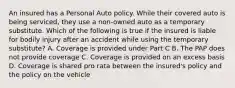 An insured has a Personal Auto policy. While their covered auto is being serviced, they use a non-owned auto as a temporary substitute. Which of the following is true if the insured is liable for bodily injury after an accident while using the temporary substitute? A. Coverage is provided under Part C B. The PAP does not provide coverage C. Coverage is provided on an excess basis D. Coverage is shared pro rata between the insured's policy and the policy on the vehicle