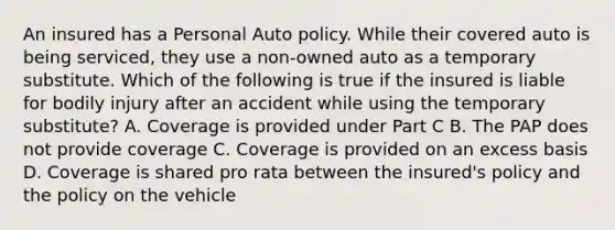 An insured has a Personal Auto policy. While their covered auto is being serviced, they use a non-owned auto as a temporary substitute. Which of the following is true if the insured is liable for bodily injury after an accident while using the temporary substitute? A. Coverage is provided under Part C B. The PAP does not provide coverage C. Coverage is provided on an excess basis D. Coverage is shared pro rata between the insured's policy and the policy on the vehicle