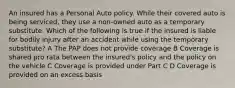 An insured has a Personal Auto policy. While their covered auto is being serviced, they use a non-owned auto as a temporary substitute. Which of the following is true if the insured is liable for bodily injury after an accident while using the temporary substitute? A The PAP does not provide coverage B Coverage is shared pro rata between the insured's policy and the policy on the vehicle C Coverage is provided under Part C D Coverage is provided on an excess basis