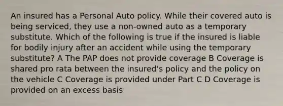 An insured has a Personal Auto policy. While their covered auto is being serviced, they use a non-owned auto as a temporary substitute. Which of the following is true if the insured is liable for bodily injury after an accident while using the temporary substitute? A The PAP does not provide coverage B Coverage is shared pro rata between the insured's policy and the policy on the vehicle C Coverage is provided under Part C D Coverage is provided on an excess basis