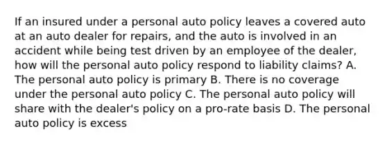 If an insured under a personal auto policy leaves a covered auto at an auto dealer for repairs, and the auto is involved in an accident while being test driven by an employee of the dealer, how will the personal auto policy respond to liability claims? A. The personal auto policy is primary B. There is no coverage under the personal auto policy C. The personal auto policy will share with the dealer's policy on a pro-rate basis D. The personal auto policy is excess