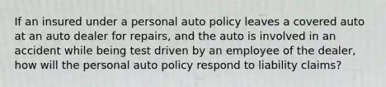 If an insured under a personal auto policy leaves a covered auto at an auto dealer for repairs, and the auto is involved in an accident while being test driven by an employee of the dealer, how will the personal auto policy respond to liability claims?