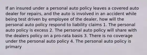 If an insured under a personal auto policy leaves a covered auto dealer for repairs, and the auto is involved in an accident while being test driven by employee of the dealer, how will the personal auto policy respond to liability claims 1. The personal auto policy is excess 2. The personal auto policy will share with the dealers policy on a pro-rata basis 3. There is no coverage under the personal auto policy 4. The personal auto policy is primary