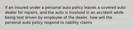 If an insured under a personal auto policy leaves a covered auto dealer for repairs, and the auto is involved in an accident while being test driven by employee of the dealer, how will the personal auto policy respond to liability claims