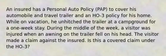 An insured has a Personal Auto Policy (PAP) to cover his automobile and travel trailer and an HO-3 policy for his home. While on vacation, he unhitched the trailer at a campground for a one-week stay. During the middle of the week, a visitor was injured when an awning on the trailer fell on his head. The visitor made a claim against the insured. Is this a covered claim under the HO-3?