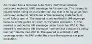 An insured has a Personal Auto Policy (PAP) that includes uninsured motorist (UM) coverage for his own car. The insured is injured while riding on a private tour bus that is hit by an at-fault uninsured motorist. Which one of the following statements is true? Select one: A. The insured is not entitled to UM coverage because of the public or livery conveyance exclusion. B. The insured is entitled to UM coverage under his or her PAP. C. The insured is entitled to UM coverage from the bus company's policy but not from his own PAP. D. The insured is entitled to UM coverage under his PAP under the share-the-expense car pool exception.