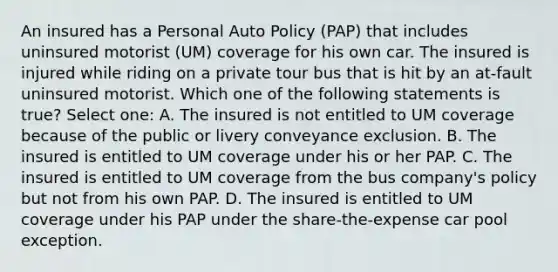 An insured has a Personal Auto Policy (PAP) that includes uninsured motorist (UM) coverage for his own car. The insured is injured while riding on a private tour bus that is hit by an at-fault uninsured motorist. Which one of the following statements is true? Select one: A. The insured is not entitled to UM coverage because of the public or livery conveyance exclusion. B. The insured is entitled to UM coverage under his or her PAP. C. The insured is entitled to UM coverage from the bus company's policy but not from his own PAP. D. The insured is entitled to UM coverage under his PAP under the share-the-expense car pool exception.