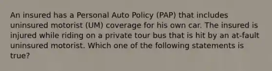 An insured has a Personal Auto Policy (PAP) that includes uninsured motorist (UM) coverage for his own car. The insured is injured while riding on a private tour bus that is hit by an at-fault uninsured motorist. Which one of the following statements is true?