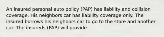 An insured personal auto policy (PAP) has liability and collision coverage. His neighbors car has liability coverage only. The insured borrows his neighbors car to go to the store and another car. The insureds (PAP) will provide