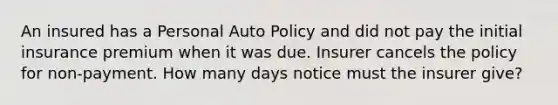 An insured has a Personal Auto Policy and did not pay the initial insurance premium when it was due. Insurer cancels the policy for non-payment. How many days notice must the insurer give?