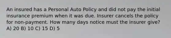 An insured has a Personal Auto Policy and did not pay the initial insurance premium when it was due. Insurer cancels the policy for non-payment. How many days notice must the insurer give? A) 20 B) 10 C) 15 D) 5