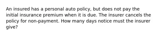 An insured has a personal auto policy, but does not pay the initial insurance premium when it is due. The insurer cancels the policy for non-payment. How many days notice must the insurer give?