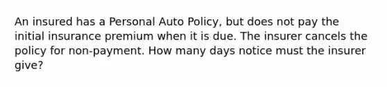 An insured has a Personal Auto Policy, but does not pay the initial insurance premium when it is due. The insurer cancels the policy for non-payment. How many days notice must the insurer give?