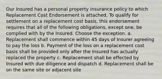 Our Insured has a personal property insurance policy to which Replacement Cost Endorsement is attached, To qualify for settlement on a replacement cost basis, this endorsement requires that all of the following obligations, except one, be complied with by the Insured. Choose the exception. a. Replacement shall commence within 45 days of Insurer agreeing to pay the loss b. Payment of the loss on a replacement cost basis shall be provided only after the Insured has actually replaced the property c. Replacement shall be effected by Insured with due diligence and dispatch d. Replacement shall be on the same site or adjacent site