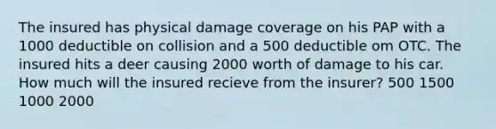 The insured has physical damage coverage on his PAP with a 1000 deductible on collision and a 500 deductible om OTC. The insured hits a deer causing 2000 worth of damage to his car. How much will the insured recieve from the insurer? 500 1500 1000 2000