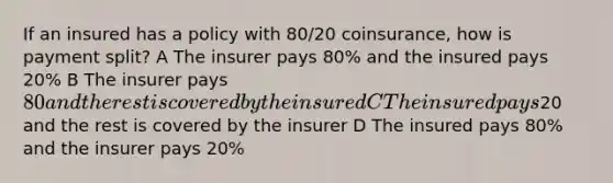 If an insured has a policy with 80/20 coinsurance, how is payment split? A The insurer pays 80% and the insured pays 20% B The insurer pays 80 and the rest is covered by the insured C The insured pays20 and the rest is covered by the insurer D The insured pays 80% and the insurer pays 20%