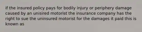 if the insured policy pays for bodily injury or periphery damage caused by an unisired motorist the insurance company has the right to sue the uninsured motorist for the damages it paid this is known as