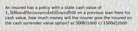 An insured has a policy with a state cash value of 1,500 and the insured still owed500 on a previous loan from his cash value, how much money will the insurer give the insured on the cash surrender value option? a) 500 b)1000 c) 1500 d)2000