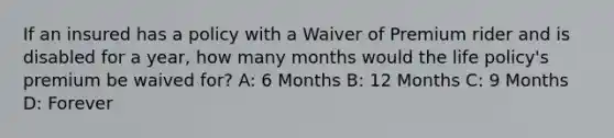 If an insured has a policy with a Waiver of Premium rider and is disabled for a year, how many months would the life policy's premium be waived for? A: 6 Months B: 12 Months C: 9 Months D: Forever