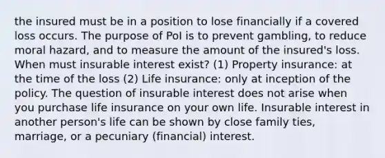 the insured must be in a position to lose financially if a covered loss occurs. The purpose of PoI is to prevent gambling, to reduce moral hazard, and to measure the amount of the insured's loss. When must insurable interest exist? (1) Property insurance: at the time of the loss (2) Life insurance: only at inception of the policy. The question of insurable interest does not arise when you purchase life insurance on your own life. Insurable interest in another person's life can be shown by close family ties, marriage, or a pecuniary (financial) interest.