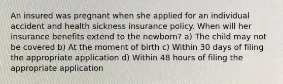 An insured was pregnant when she applied for an individual accident and health sickness insurance policy. When will her insurance benefits extend to the newborn? a) The child may not be covered b) At the moment of birth c) Within 30 days of filing the appropriate application d) Within 48 hours of filing the appropriate application