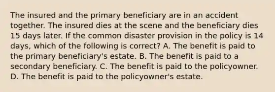 The insured and the primary beneficiary are in an accident together. The insured dies at the scene and the beneficiary dies 15 days later. If the common disaster provision in the policy is 14 days, which of the following is correct? A. The benefit is paid to the primary beneficiary's estate. B. The benefit is paid to a secondary beneficiary. C. The benefit is paid to the policyowner. D. The benefit is paid to the policyowner's estate.