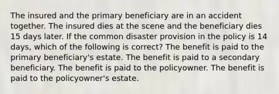 The insured and the primary beneficiary are in an accident together. The insured dies at the scene and the beneficiary dies 15 days later. If the common disaster provision in the policy is 14 days, which of the following is correct? The benefit is paid to the primary beneficiary's estate. The benefit is paid to a secondary beneficiary. The benefit is paid to the policyowner. The benefit is paid to the policyowner's estate.