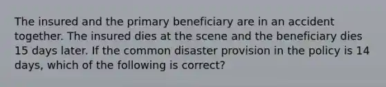 The insured and the primary beneficiary are in an accident together. The insured dies at the scene and the beneficiary dies 15 days later. If the common disaster provision in the policy is 14 days, which of the following is correct?