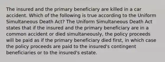 The insured and the primary beneficiary are killed in a car accident. Which of the following is true according to the Uniform Simultaneous Death Act? The Uniform Simultaneous Death Act states that if the insured and the primary beneficiary are in a common accident or died simultaneously, the policy proceeds will be paid as if the primary beneficiary died first, in which case the policy proceeds are paid to the insured's contingent beneficiaries or to the insured's estate.